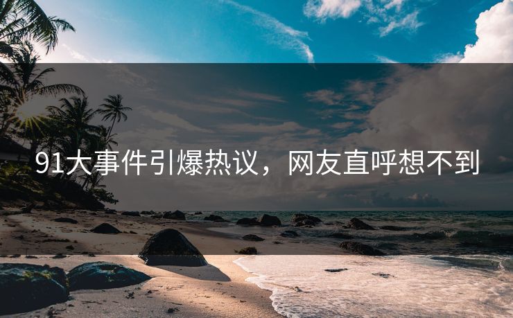 91大事件引爆热议，网友直呼想不到