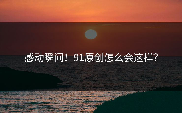 感动瞬间！91原创怎么会这样？
