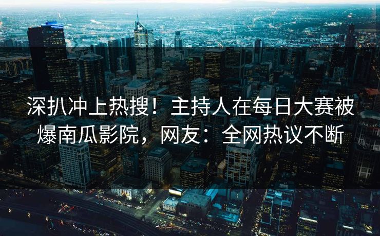 深扒冲上热搜!主持人在每日大赛被爆南瓜影院,网友:全网热议不断