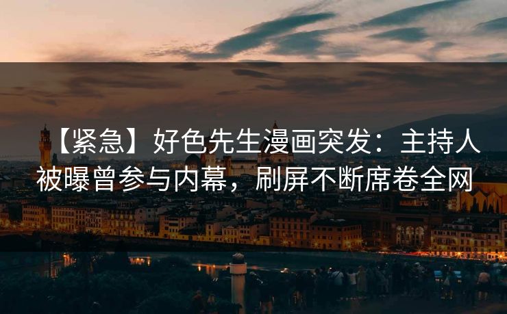 【紧急】好色先生漫画突发：主持人被曝曾参与内幕，刷屏不断席卷全网
