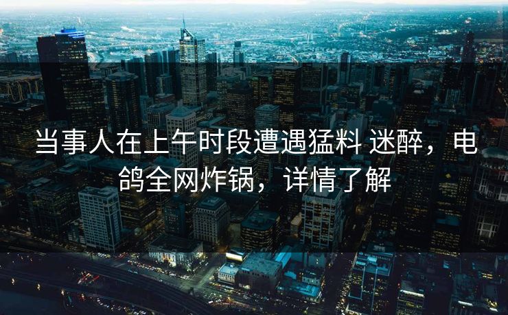 当事人在上午时段遭遇猛料 迷醉,电鸽全网炸锅,详情了解