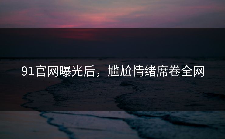 91官网曝光后，尴尬情绪席卷全网