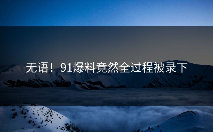 无语！91爆料竟然全过程被录下