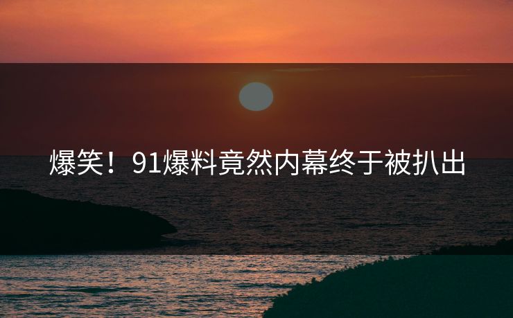 爆笑！91爆料竟然内幕终于被扒出