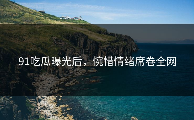 91吃瓜曝光后，惋惜情绪席卷全网
