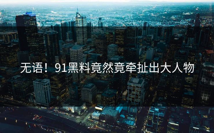 无语！91黑料竟然竟牵扯出大人物