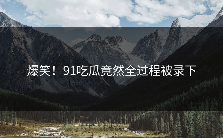 爆笑！91吃瓜竟然全过程被录下