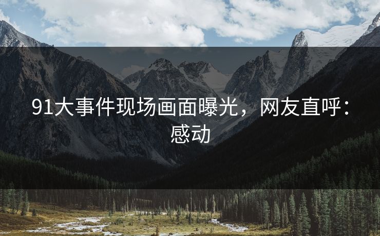 91大事件现场画面曝光，网友直呼：感动