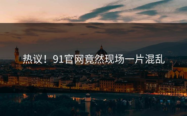 热议！91官网竟然现场一片混乱