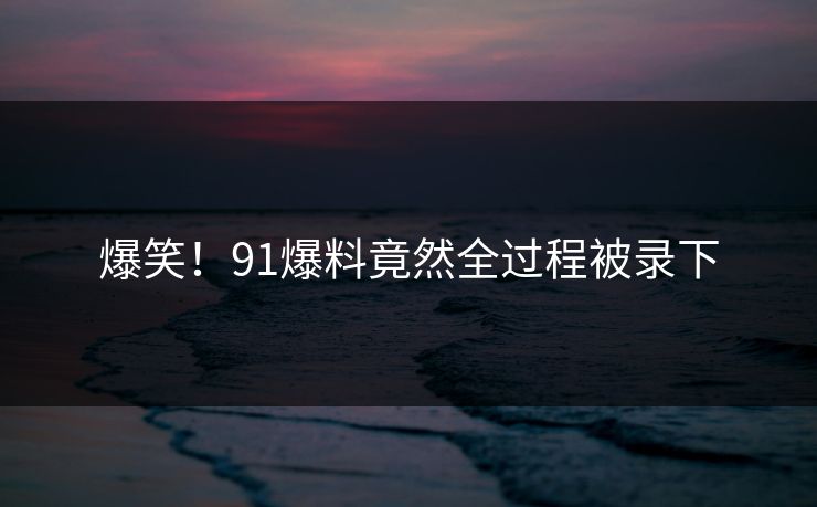 爆笑！91爆料竟然全过程被录下