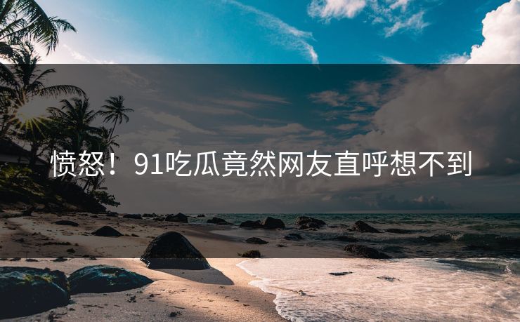 愤怒！91吃瓜竟然网友直呼想不到