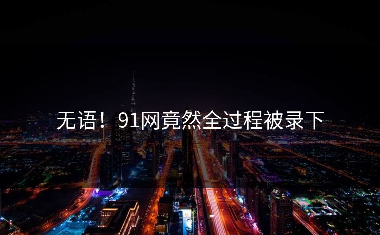 无语！91网竟然全过程被录下