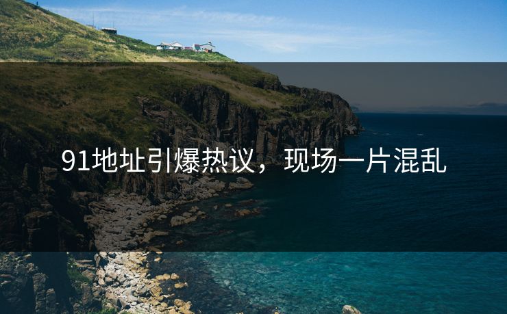 91地址引爆热议，现场一片混乱