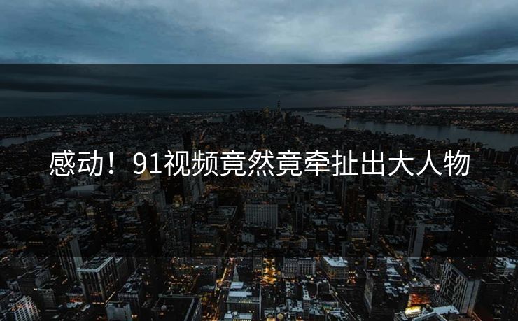 感动！91视频竟然竟牵扯出大人物