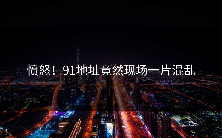 愤怒！91地址竟然现场一片混乱