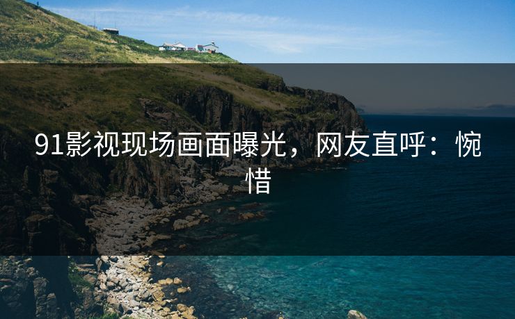 91影视现场画面曝光，网友直呼：惋惜