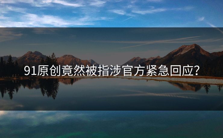 91原创竟然被指涉官方紧急回应？