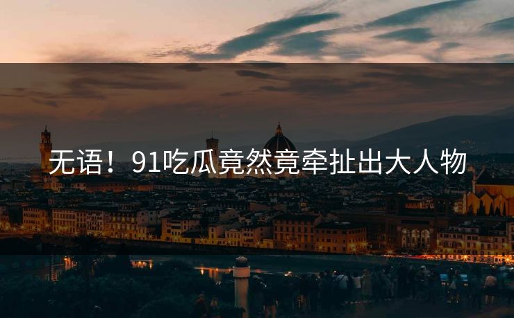 无语！91吃瓜竟然竟牵扯出大人物