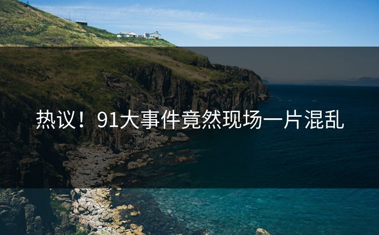 热议！91大事件竟然现场一片混乱