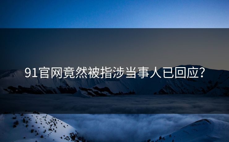 91官网竟然被指涉当事人已回应？