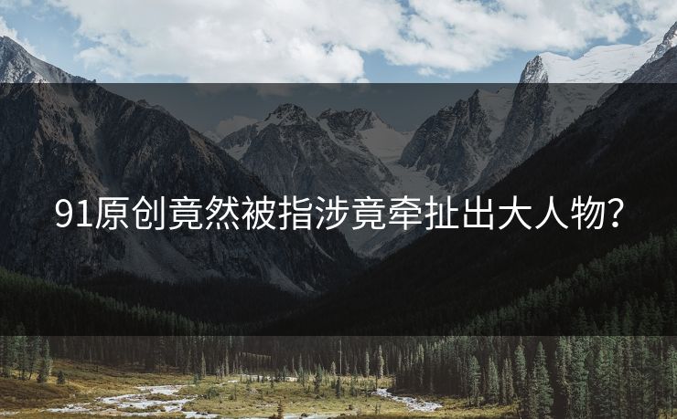 91原创竟然被指涉竟牵扯出大人物？