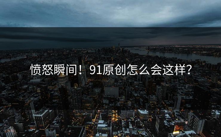 愤怒瞬间！91原创怎么会这样？