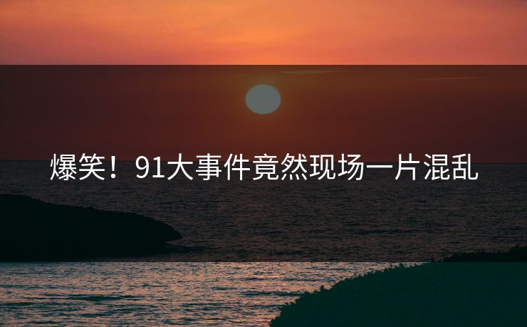 爆笑！91大事件竟然现场一片混乱