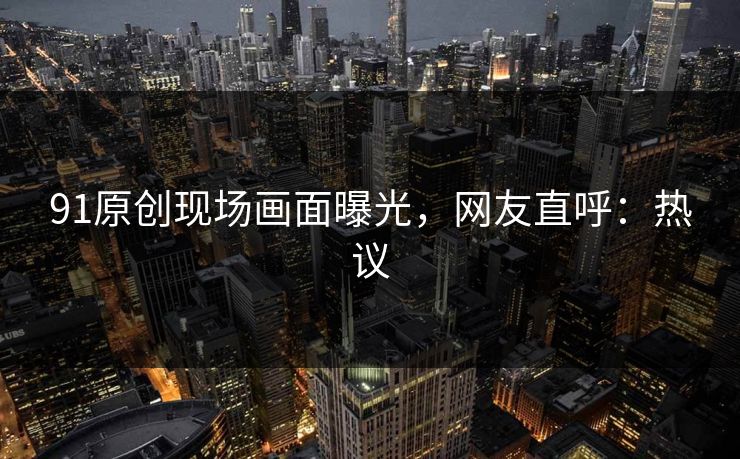 91原创现场画面曝光，网友直呼：热议