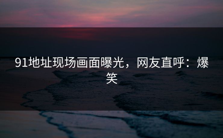 91地址现场画面曝光，网友直呼：爆笑