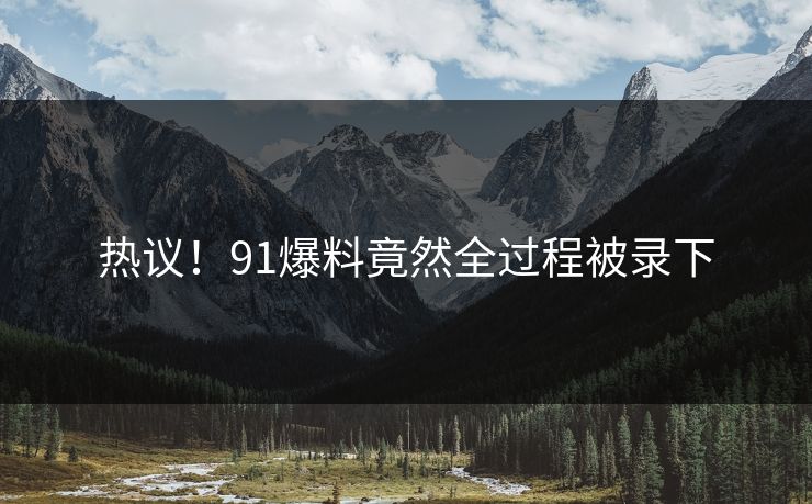 热议！91爆料竟然全过程被录下