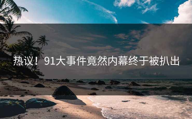 热议！91大事件竟然内幕终于被扒出