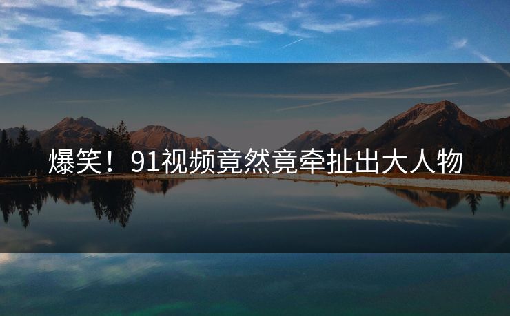 爆笑！91视频竟然竟牵扯出大人物