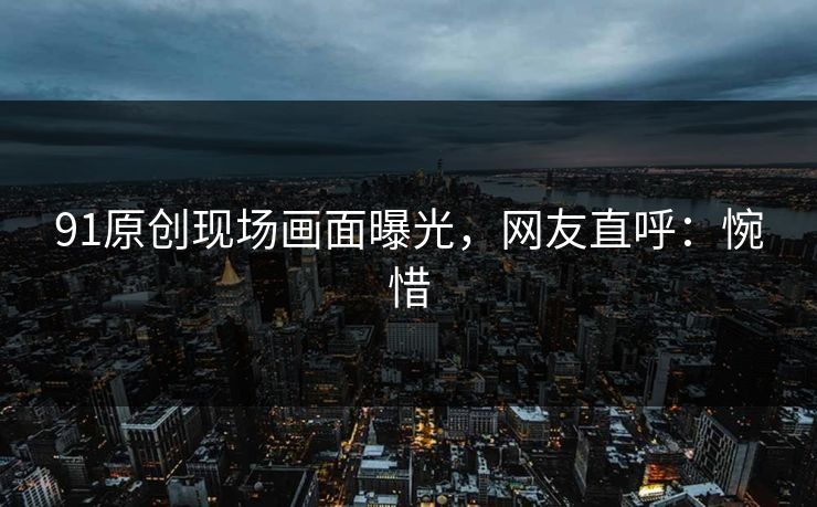 91原创现场画面曝光，网友直呼：惋惜