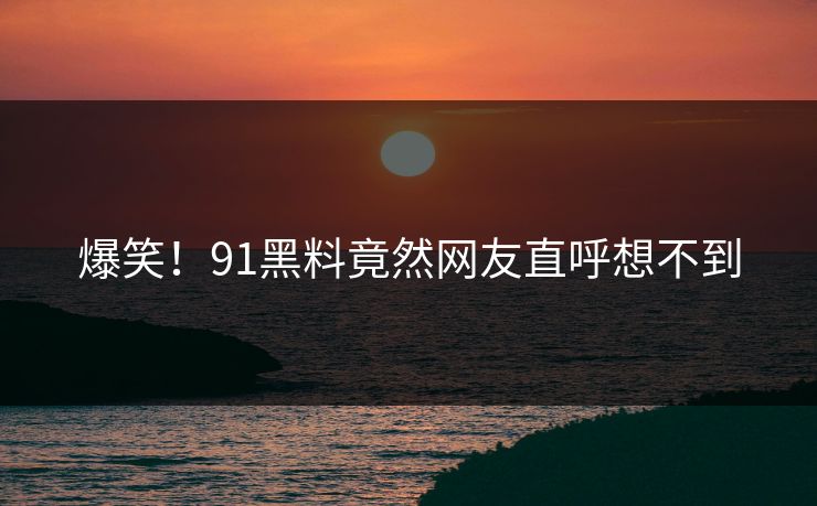 爆笑！91黑料竟然网友直呼想不到