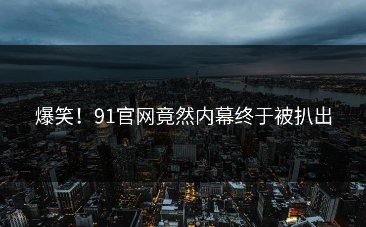 爆笑！91官网竟然内幕终于被扒出