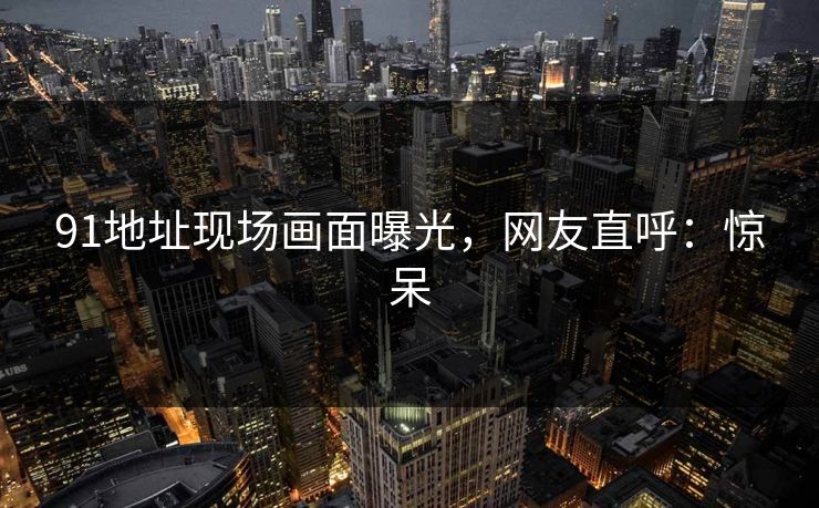 91地址现场画面曝光，网友直呼：惊呆