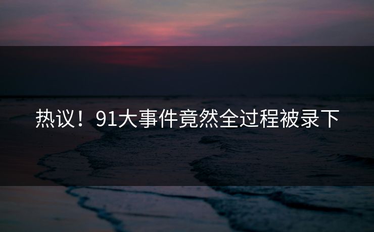 热议！91大事件竟然全过程被录下