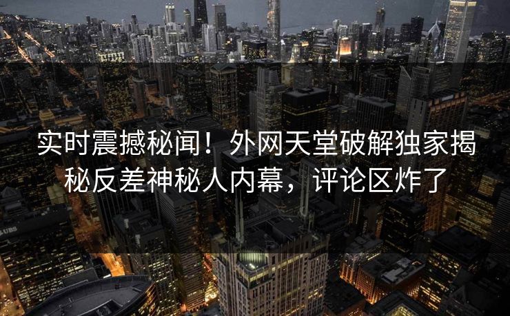 实时震撼秘闻!外网天堂破解独家揭秘反差神秘人内幕,评论区炸了