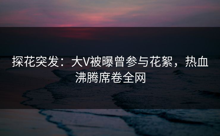 探花突发：大V被曝曾参与花絮，热血沸腾席卷全网