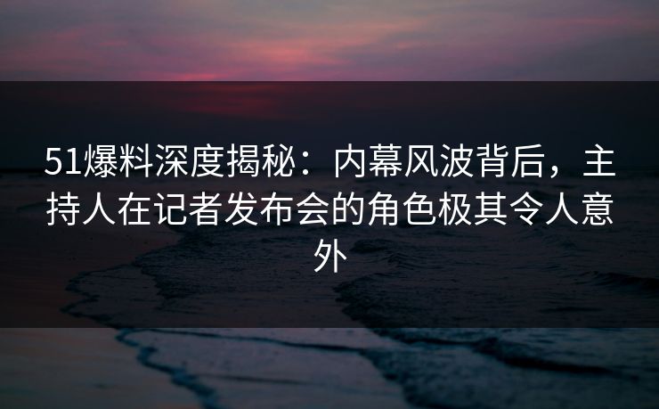 51爆料深度揭秘：内幕风波背后，主持人在记者发布会的角色极其令人意外