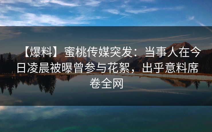 【爆料】蜜桃传媒突发：当事人在今日凌晨被曝曾参与花絮，出乎意料席卷全网