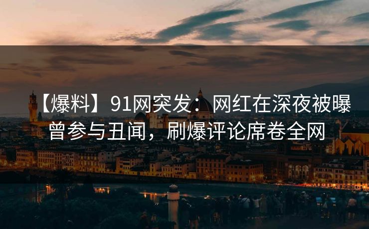 【爆料】91网突发：网红在深夜被曝曾参与丑闻，刷爆评论席卷全网