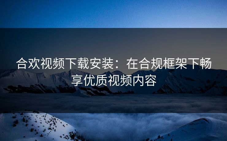 合欢视频下载安装：在合规框架下畅享优质视频内容