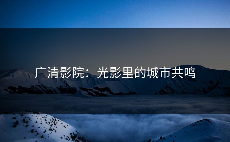 广清影院：光影里的城市共鸣