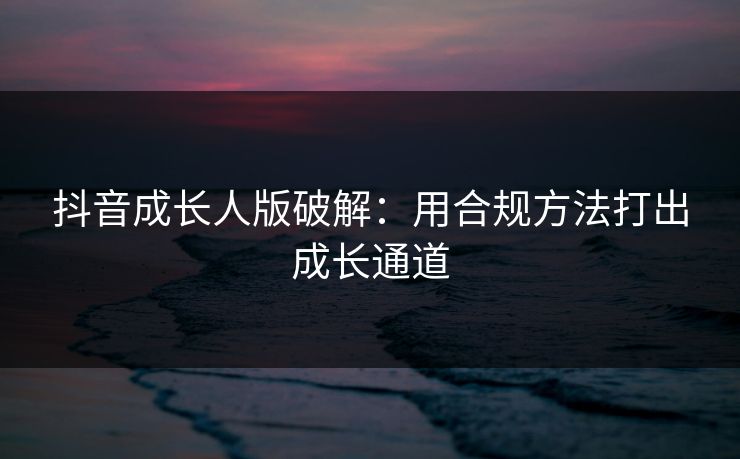 抖音成长人版破解：用合规方法打出成长通道