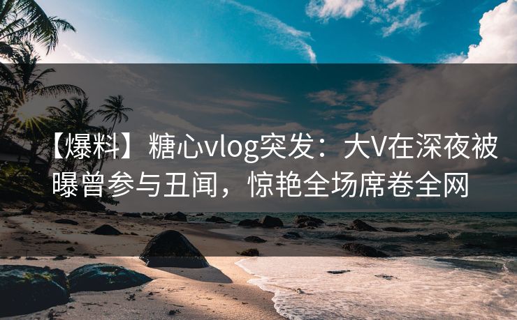 【爆料】糖心vlog突发：大V在深夜被曝曾参与丑闻，惊艳全场席卷全网