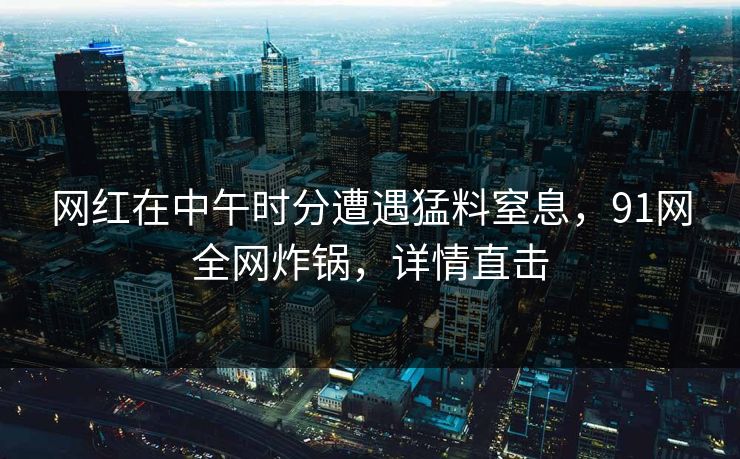 网红在中午时分遭遇猛料窒息，91网全网炸锅，详情直击