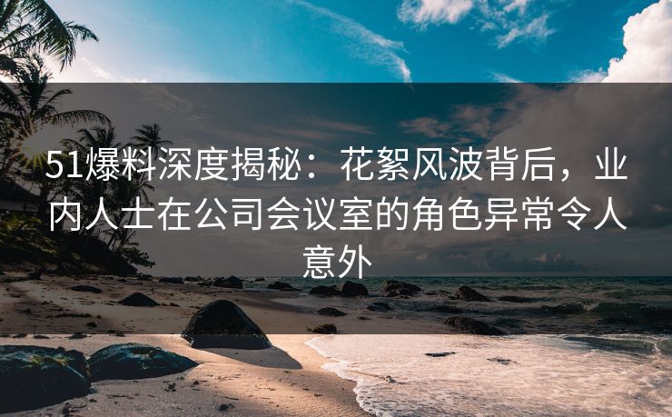 51爆料深度揭秘：花絮风波背后，业内人士在公司会议室的角色异常令人意外