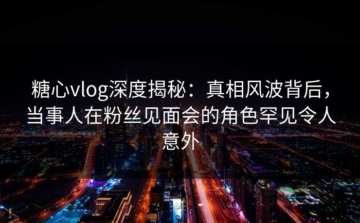 糖心vlog深度揭秘：真相风波背后，当事人在粉丝见面会的角色罕见令人意外