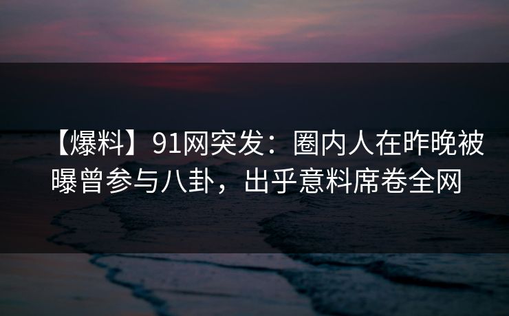【爆料】91网突发：圈内人在昨晚被曝曾参与八卦，出乎意料席卷全网